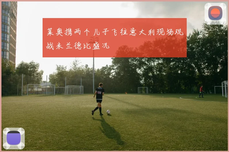 莱奥携两个儿子飞往意大利现场观战米兰德比盛况