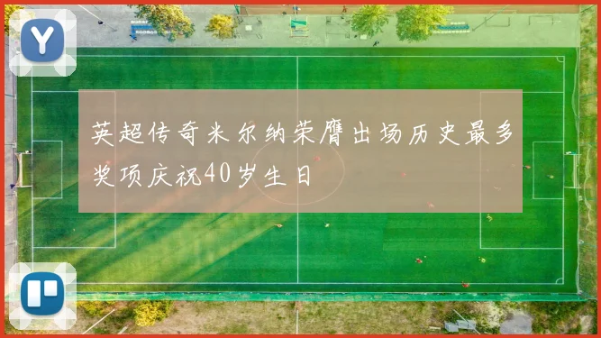 英超传奇米尔纳荣膺出场历史最多奖项庆祝40岁生日