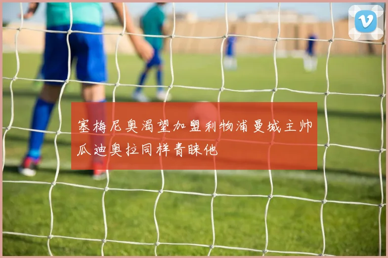 塞梅尼奥渴望加盟利物浦曼城主帅瓜迪奥拉同样青睐他