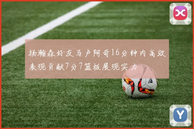 杨瀚森好友马卢阿奇16分钟内高效表现贡献7分7篮板展现实力
