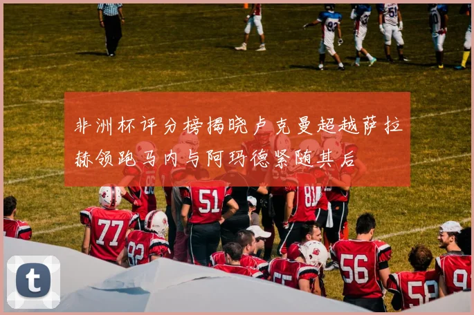 非洲杯评分榜揭晓卢克曼超越萨拉赫领跑马内与阿玛德紧随其后