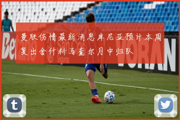 曼联伤情最新消息库尼亚预计本周复出舍什科马奎尔月中归队