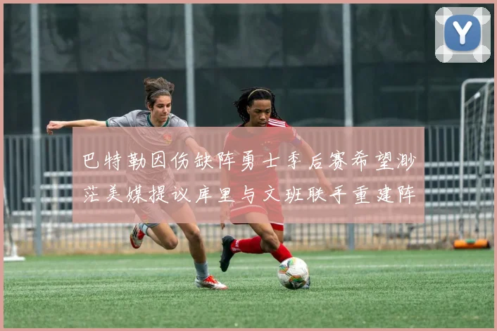 巴特勒因伤缺阵勇士季后赛希望渺茫美媒提议库里与文班联手重建阵容