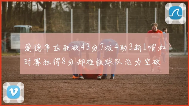 爱德华兹狂砍43分7板4助3断1帽加时赛独得8分却难救球队沦为空砍