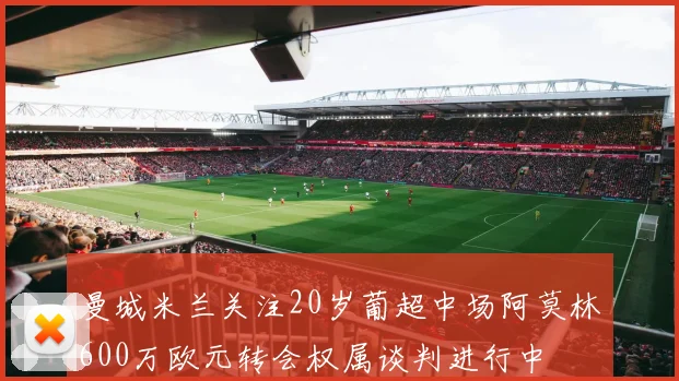 曼城米兰关注20岁葡超中场阿莫林600万欧元转会权属谈判进行中