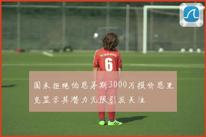 国米拒绝伯恩茅斯3000万报价恩里克显示其潜力无限引发关注