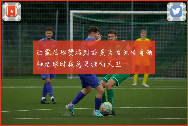 西蒙尼称赞格列兹曼为马竞传奇领袖进球时我总是指向天空