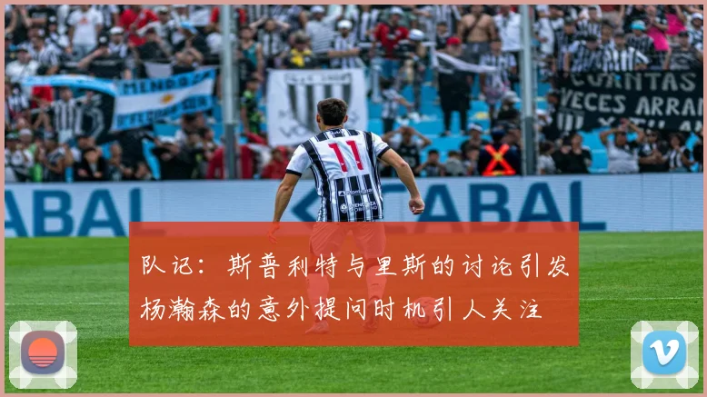队记：斯普利特与里斯的讨论引发杨瀚森的意外提问时机引人关注