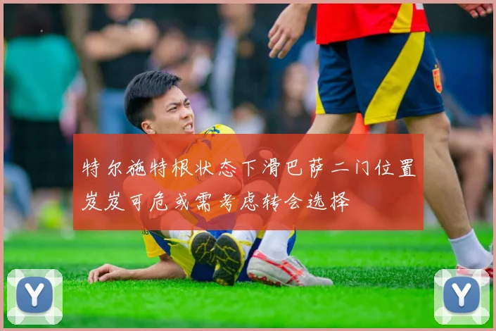 特尔施特根状态下滑巴萨二门位置岌岌可危或需考虑转会选择