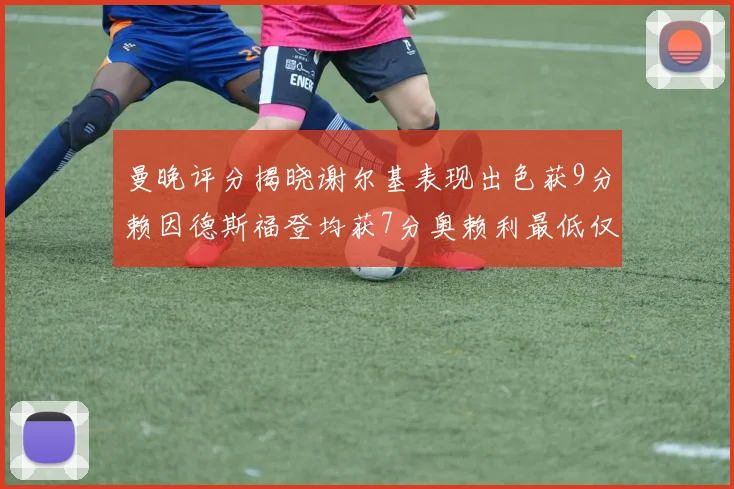 曼晚评分揭晓谢尔基表现出色获9分赖因德斯福登均获7分奥赖利最低仅5分