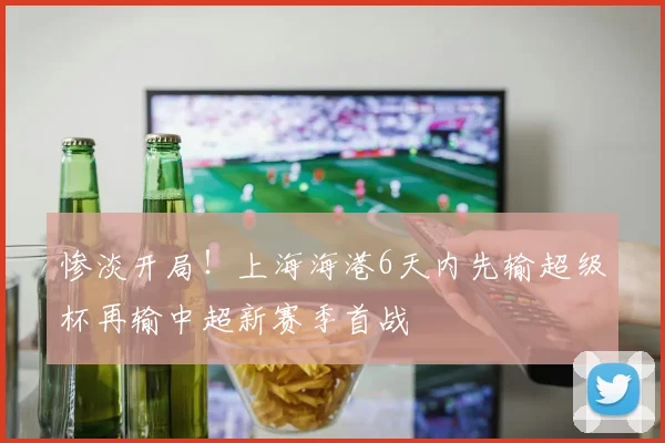 惨淡开局！上海海港6天内先输超级杯再输中超新赛季首战