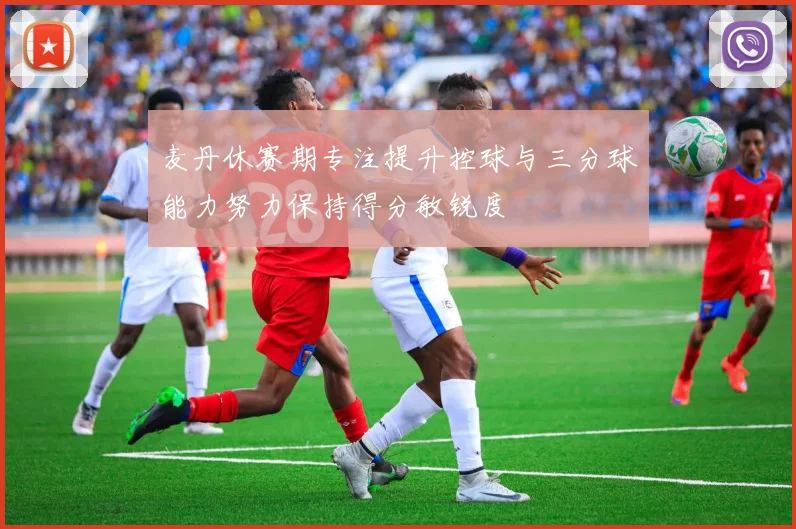 麦丹休赛期专注提升控球与三分球能力努力保持得分敏锐度