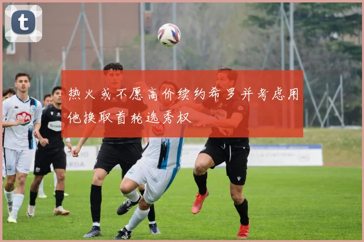 热火或不愿高价续约希罗并考虑用他换取首轮选秀权