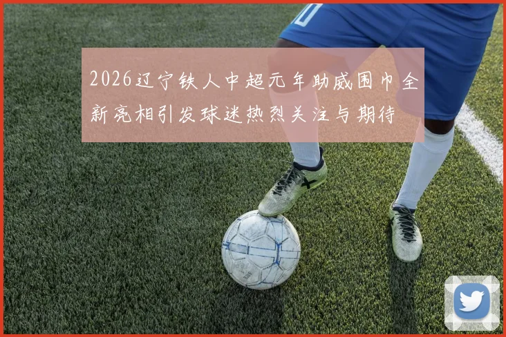2026辽宁铁人中超元年助威围巾全新亮相引发球迷热烈关注与期待