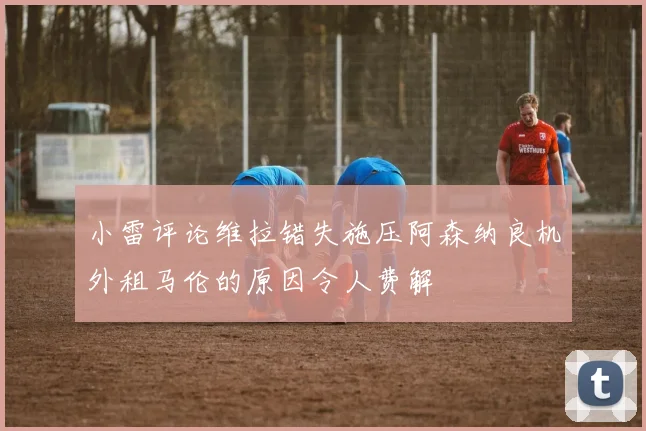 小雷评论维拉错失施压阿森纳良机外租马伦的原因令人费解