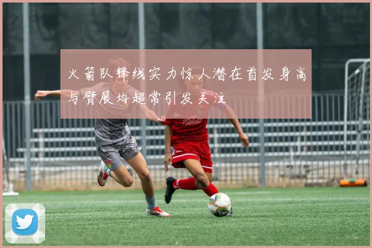 火箭队锋线实力惊人潜在首发身高与臂展均超常引发关注
