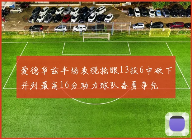 爱德华兹半场表现抢眼13投6中砍下并列最高16分助力球队奋勇争先