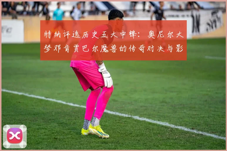 特纳评选历史五大中锋：奥尼尔大梦邓肯贾巴尔魔兽的传奇对决与影响