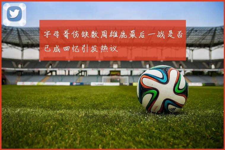 字母哥伤缺数周雄鹿最后一战是否已成回忆引发热议