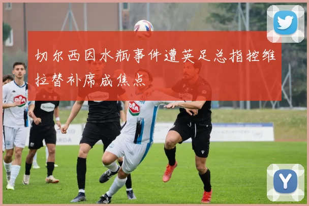 切尔西因水瓶事件遭英足总指控维拉替补席成焦点
