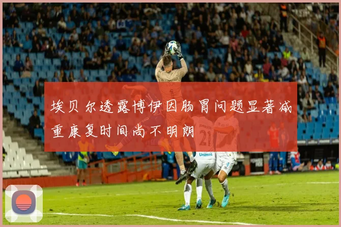 埃贝尔透露博伊因肠胃问题显著减重康复时间尚不明朗