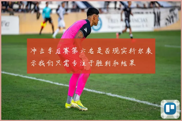 冲击季后赛第六名是否现实科尔表示我们只需专注于胜利和结果