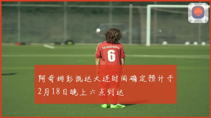 阿奇姆彭抵达大连时间确定预计于2月18日晚上六点到达