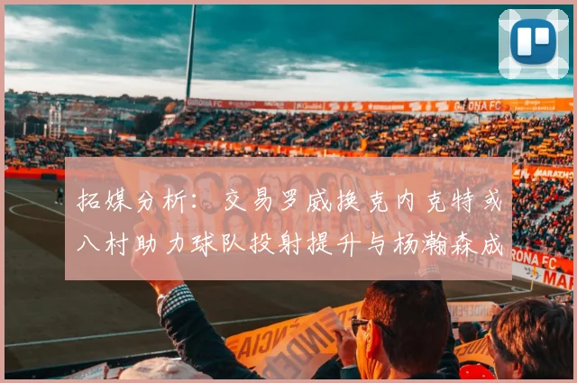 拓媒分析：交易罗威换克内克特或八村助力球队投射提升与杨瀚森成长